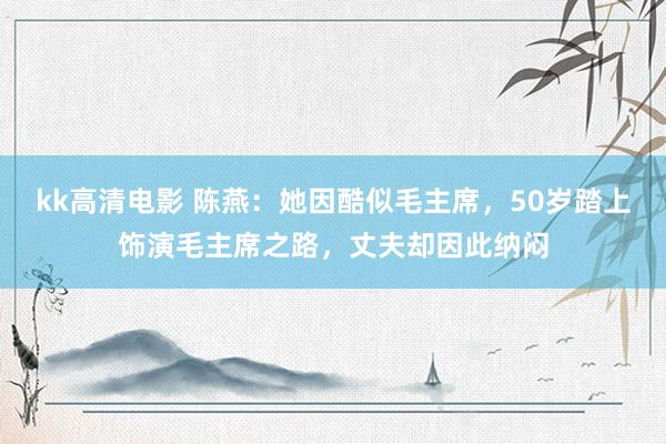 kk高清电影 陈燕：她因酷似毛主席，50岁踏上饰演毛主席之路，丈夫却因此纳闷