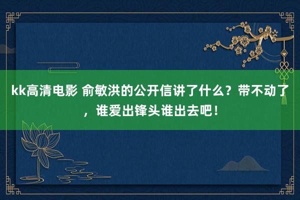 kk高清电影 俞敏洪的公开信讲了什么？带不动了，谁爱出锋头谁出去吧！