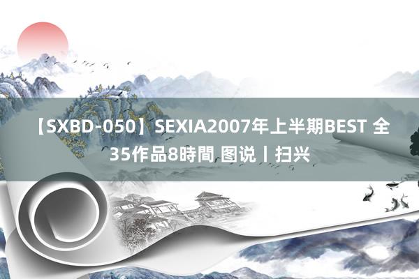 【SXBD-050】SEXIA2007年上半期BEST 全35作品8時間 图说丨扫兴