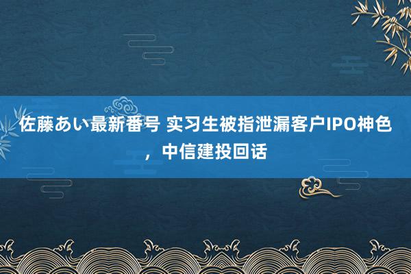 佐藤あい最新番号 实习生被指泄漏客户IPO神色，中信建投回话