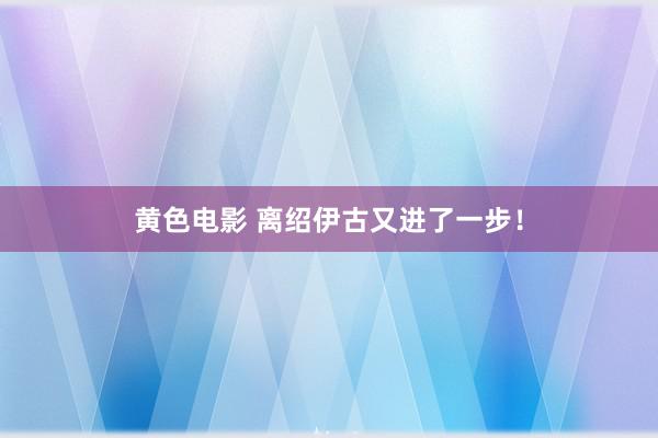 黄色电影 离绍伊古又进了一步！