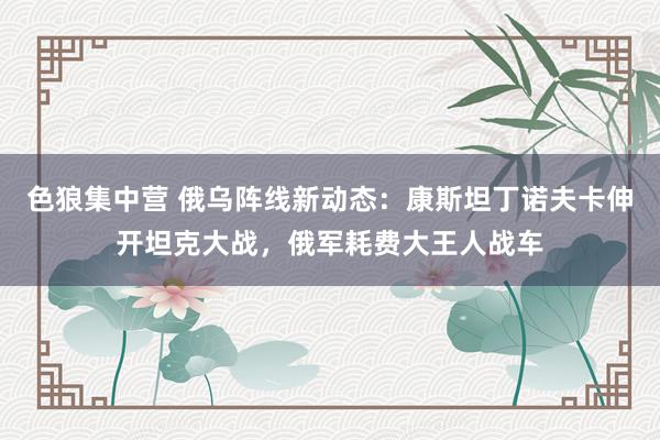 色狼集中营 俄乌阵线新动态：康斯坦丁诺夫卡伸开坦克大战，俄军耗费大王人战车