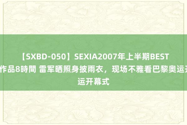 【SXBD-050】SEXIA2007年上半期BEST 全35作品8時間 雷军晒照身披雨衣，现场不雅看巴黎奥运开幕式