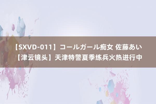 【SXVD-011】コールガール痴女 佐藤あい 【津云镜头】天津特警夏季练兵火热进行中