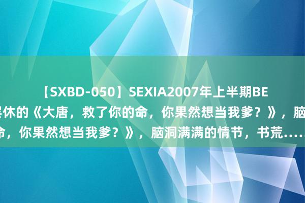 【SXBD-050】SEXIA2007年上半期BEST 全35作品8時間 不忍罢休的《大唐，救了你的命，你果然想当我爹？》，脑洞满满的情节，书荒……