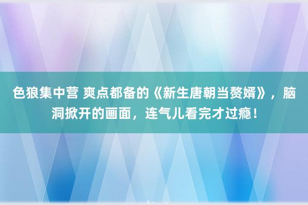 色狼集中营 爽点都备的《新生唐朝当赘婿》，脑洞掀开的画面，连气儿看完才过瘾！