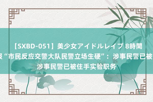 【SXBD-051】美少女アイドルレイプ 8時間 四川警方通报“市民反应交警大队民警立场生硬”：涉事民警已被住手实验职务