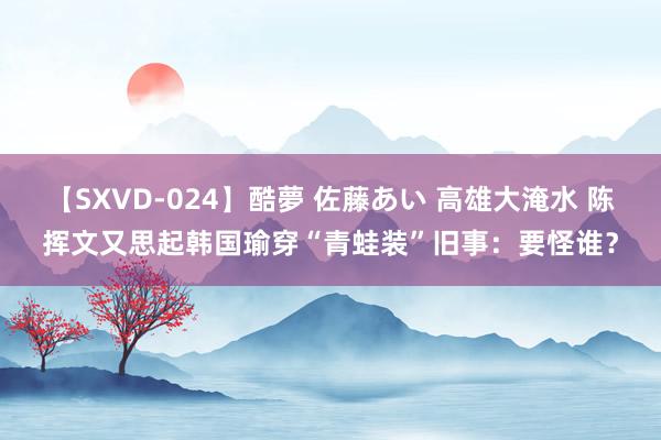 【SXVD-024】酷夢 佐藤あい 高雄大淹水 陈挥文又思起韩国瑜穿“青蛙装”旧事：要怪谁？