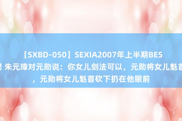 【SXBD-050】SEXIA2007年上半期BEST 全35作品8時間 朱元璋对元勋说：你女儿剑法可以，元勋将女儿魁首砍下扔在他眼前