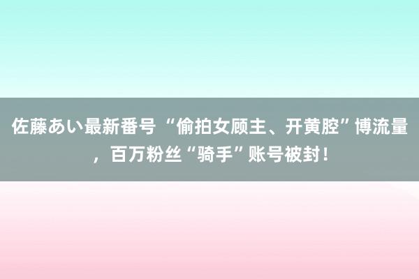 佐藤あい最新番号 “偷拍女顾主、开黄腔”博流量，百万粉丝“骑手”账号被封！