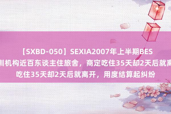 【SXBD-050】SEXIA2007年上半期BEST 全35作品8時間 培训机构近百东谈主住旅舍，商定吃住35天却2天后就离开，用度结算起纠纷