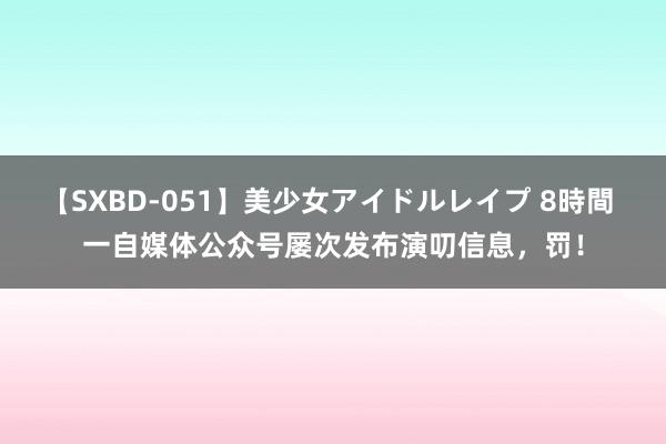 【SXBD-051】美少女アイドルレイプ 8時間 一自媒体公众号屡次发布演叨信息，罚！