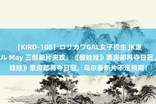 【KIRD-188】ロリカワGAL女子校生 JK連続一撃顔射ハイスクール May 三部新片夹攻，《握娃娃》票房却再夺日冠，乌尔善新片不足预期！