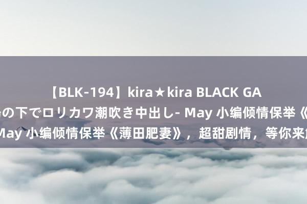 【BLK-194】kira★kira BLACK GAL 黒ギャル青姦露出-灼熱太陽の下でロリカワ潮吹き中出し- May 小编倾情保举《薄田肥妻》，超甜剧情，等你来解锁！