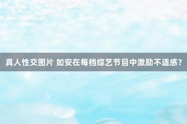 真人性交图片 如安在每档综艺节目中激励不适感？