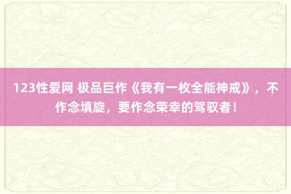 123性爱网 极品巨作《我有一枚全能神戒》，不作念填旋，要作念荣幸的驾驭者！