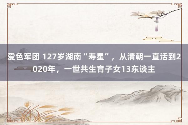 爱色军团 127岁湖南“寿星”，从清朝一直活到2020年，一世共生育子女13东谈主