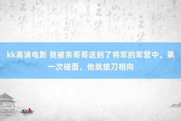 kk高清电影 我被亲哥哥送到了将军的军营中。第一次碰面，他就拔刀相向