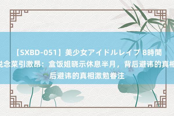 【SXBD-051】美少女アイドルレイプ 8時間 10元35说念菜引激昂：盒饭姐晓示休息半月，背后避讳的真相激勉眷注