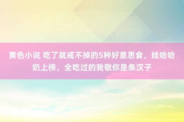 黄色小说 吃了就戒不掉的5种好意思食，娃哈哈奶上榜，全吃过的我敬你是条汉子