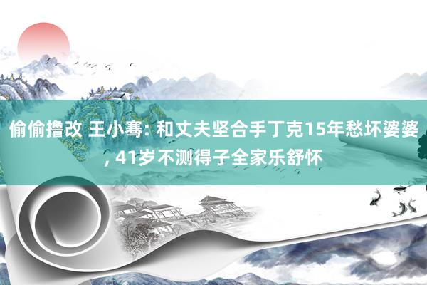 偷偷撸改 王小骞: 和丈夫坚合手丁克15年愁坏婆婆, 41岁不测得子全家乐舒怀