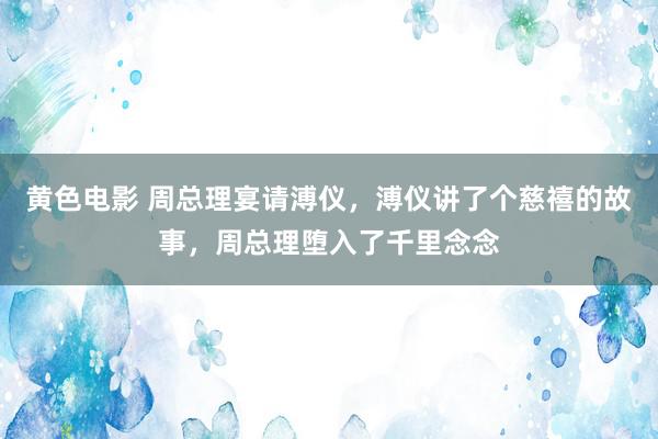 黄色电影 周总理宴请溥仪，溥仪讲了个慈禧的故事，周总理堕入了千里念念