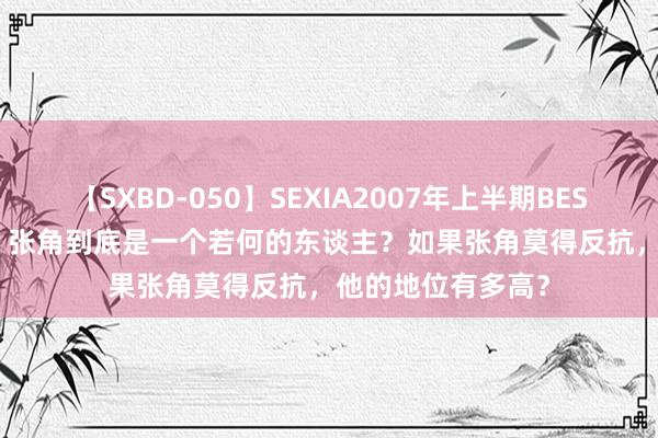 【SXBD-050】SEXIA2007年上半期BEST 全35作品8時間 张角到底是一个若何的东谈主？如果张角莫得反抗，他的地位有多高？