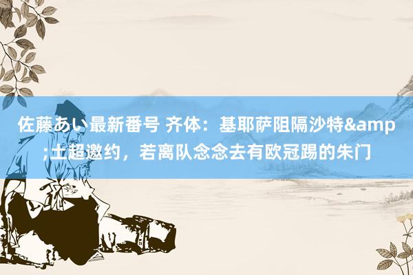 佐藤あい最新番号 齐体：基耶萨阻隔沙特&土超邀约，若离队念念去有欧冠踢的朱门