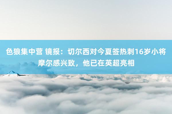 色狼集中营 镜报：切尔西对今夏签热刺16岁小将摩尔感兴致，他已在英超亮相