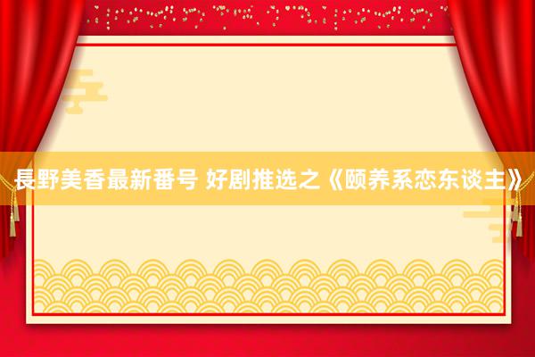 長野美香最新番号 好剧推选之《颐养系恋东谈主》