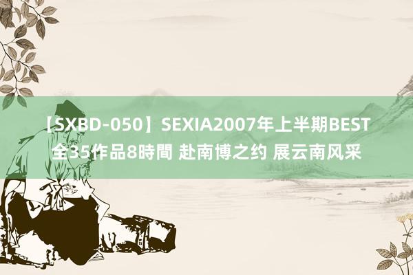 【SXBD-050】SEXIA2007年上半期BEST 全35作品8時間 赴南博之约 展云南风采