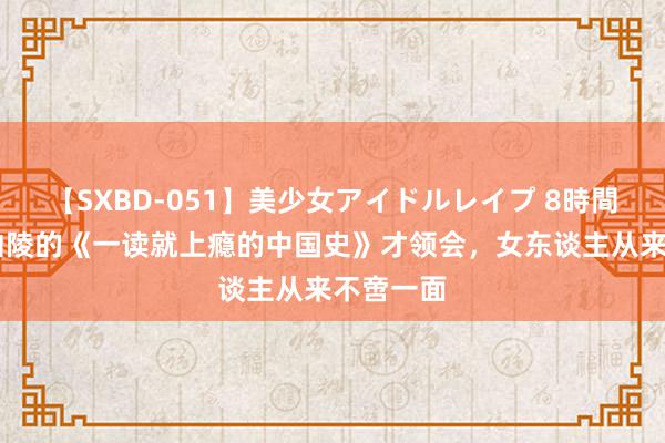 【SXBD-051】美少女アイドルレイプ 8時間 读完温伯陵的《一读就上瘾的中国史》才领会，女东谈主从来不啻一面