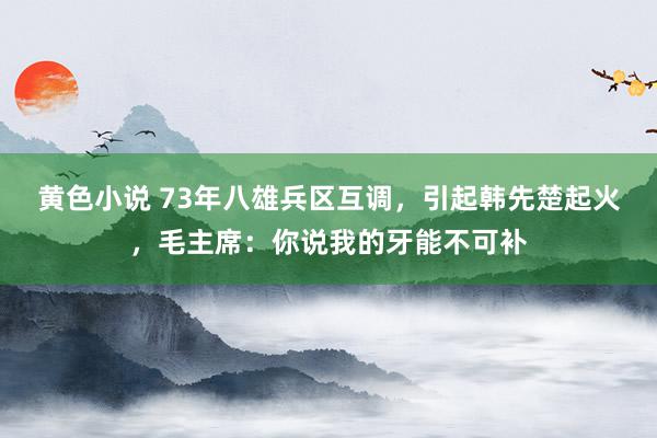 黄色小说 73年八雄兵区互调，引起韩先楚起火，毛主席：你说我的牙能不可补