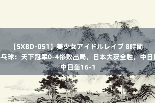 【SXBD-051】美少女アイドルレイプ 8時間 奥运乒乓球：天下冠军0-4惨败出局，日本大获全胜，中日轰16-1