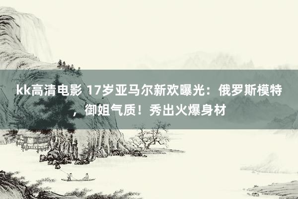 kk高清电影 17岁亚马尔新欢曝光：俄罗斯模特，御姐气质！秀出火爆身材