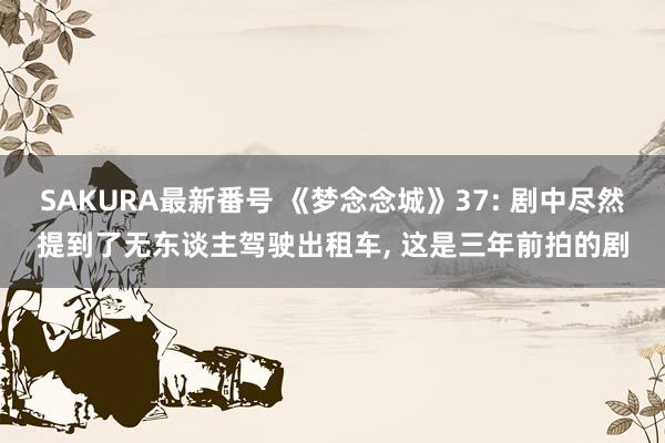 SAKURA最新番号 《梦念念城》37: 剧中尽然提到了无东谈主驾驶出租车, 这是三年前拍的剧