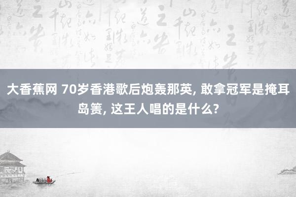 大香蕉网 70岁香港歌后炮轰那英, 敢拿冠军是掩耳岛箦, 这王人唱的是什么?