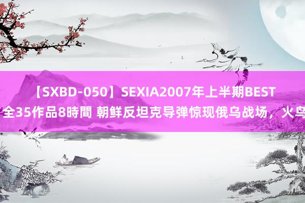 【SXBD-050】SEXIA2007年上半期BEST 全35作品8時間 朝鲜反坦克导弹惊现俄乌战场，火鸟