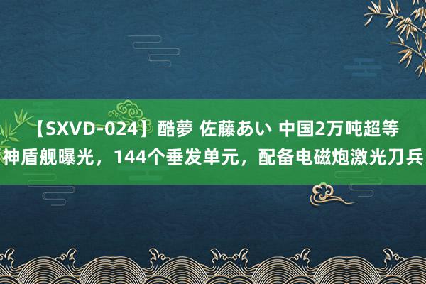 【SXVD-024】酷夢 佐藤あい 中国2万吨超等神盾舰曝光，144个垂发单元，配备电磁炮激光刀兵