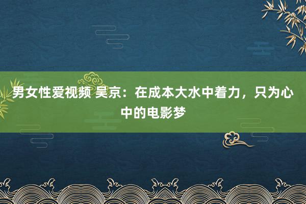 男女性爱视频 吴京：在成本大水中着力，只为心中的电影梦