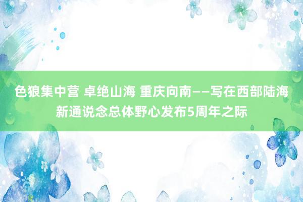 色狼集中营 卓绝山海 重庆向南——写在西部陆海新通说念总体野心发布5周年之际