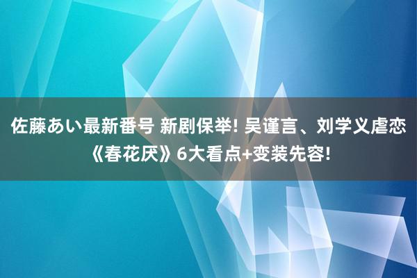 佐藤あい最新番号 新剧保举! 吴谨言、刘学义虐恋《春花厌》6大看点+变装先容!