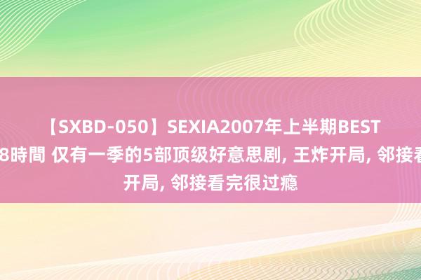 【SXBD-050】SEXIA2007年上半期BEST 全35作品8時間 仅有一季的5部顶级好意思剧, 王炸开局, 邻接看完很过瘾