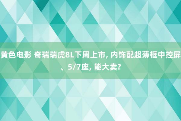 黄色电影 奇瑞瑞虎8L下周上市, 内饰配超薄框中控屏、5/7座, 能大卖?