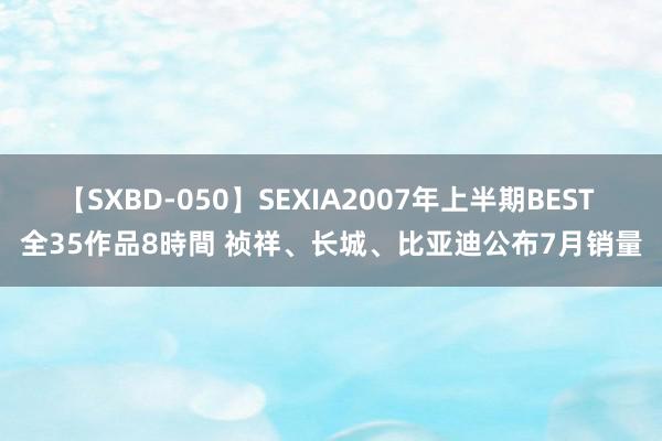 【SXBD-050】SEXIA2007年上半期BEST 全35作品8時間 祯祥、长城、比亚迪公布7月销量