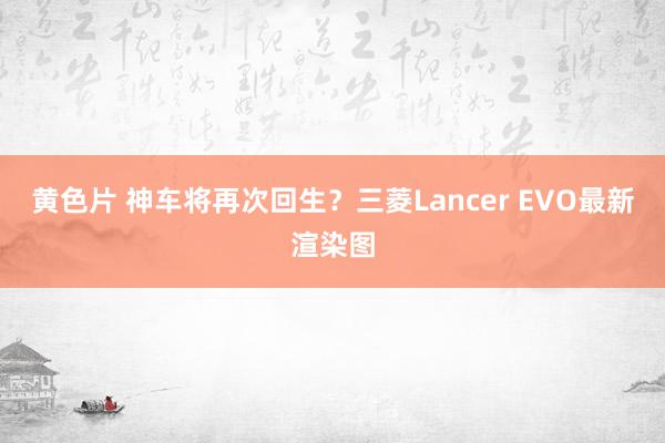 黄色片 神车将再次回生？三菱Lancer EVO最新渲染图