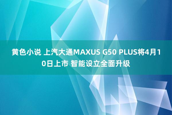 黄色小说 上汽大通MAXUS G50 PLUS将4月10日上市 智能设立全面升级