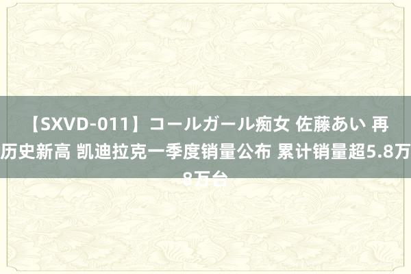 【SXVD-011】コールガール痴女 佐藤あい 再创历史新高 凯迪拉克一季度销量公布 累计销量超5.8万台