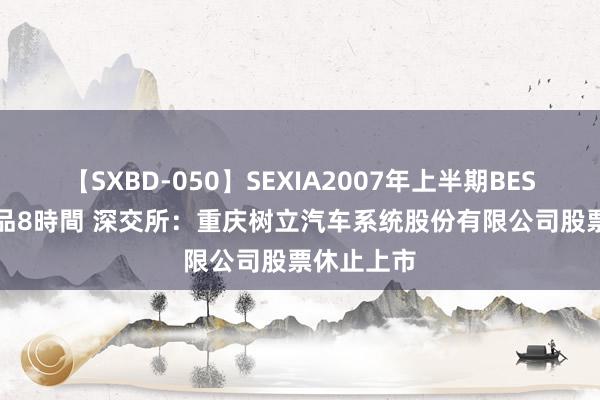 【SXBD-050】SEXIA2007年上半期BEST 全35作品8時間 深交所：重庆树立汽车系统股份有限公司股票休止上市