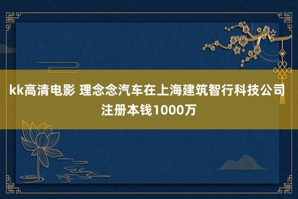 kk高清电影 理念念汽车在上海建筑智行科技公司 注册本钱1000万